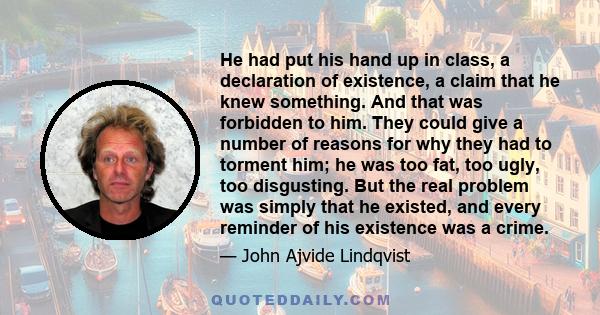 He had put his hand up in class, a declaration of existence, a claim that he knew something. And that was forbidden to him. They could give a number of reasons for why they had to torment him; he was too fat, too ugly,