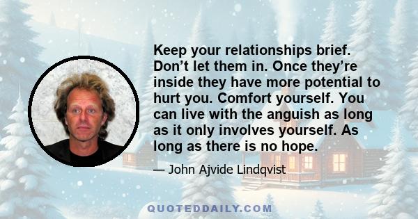 Keep your relationships brief. Don’t let them in. Once they’re inside they have more potential to hurt you. Comfort yourself. You can live with the anguish as long as it only involves yourself. As long as there is no