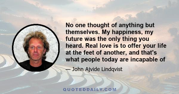 No one thought of anything but themselves. My happiness, my future was the only thing you heard. Real love is to offer your life at the feet of another, and that's what people today are incapable of