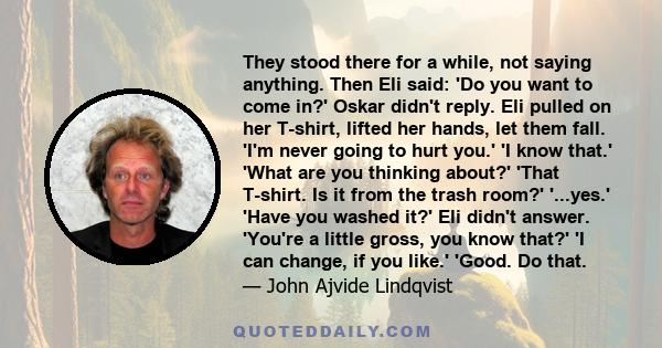 They stood there for a while, not saying anything. Then Eli said: 'Do you want to come in?' Oskar didn't reply. Eli pulled on her T-shirt, lifted her hands, let them fall. 'I'm never going to hurt you.' 'I know that.'