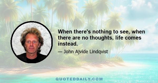 When there's nothing to see, when there are no thoughts, life comes instead.