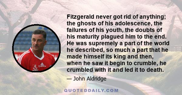 Fitzgerald never got rid of anything; the ghosts of his adolescence, the failures of his youth, the doubts of his maturity plagued him to the end. He was supremely a part of the world he described, so much a part that