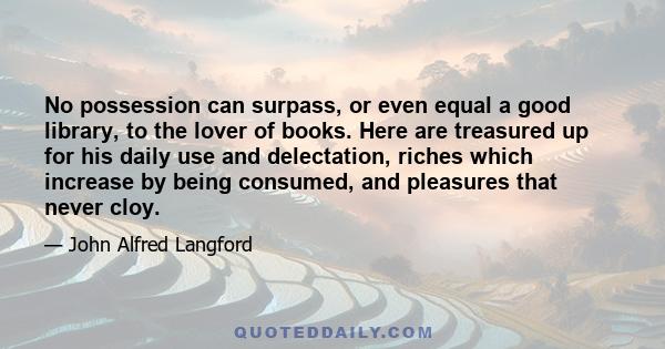 No possession can surpass, or even equal a good library, to the lover of books. Here are treasured up for his daily use and delectation, riches which increase by being consumed, and pleasures that never cloy.