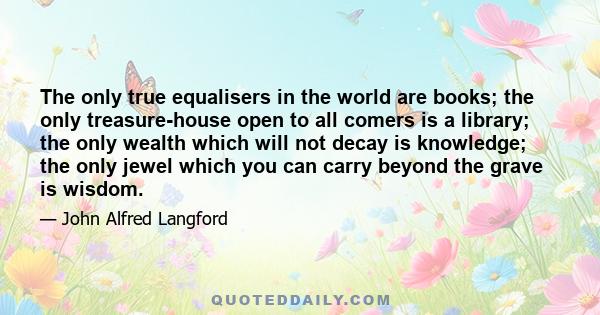 The only true equalisers in the world are books; the only treasure-house open to all comers is a library; the only wealth which will not decay is knowledge; the only jewel which you can carry beyond the grave is wisdom.