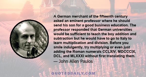 A German merchant of the fifteenth century asked an eminent professor where he should send his son for a good business education. The professor responded that German universities would be sufficient to teach the boy