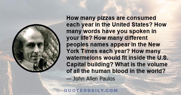 How many pizzas are consumed each year in the United States? How many words have you spoken in your life? How many different peoples names appear in the New York Times each year? How many watermelons would fit inside