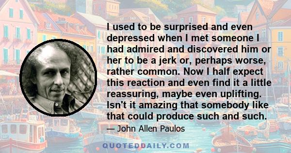 I used to be surprised and even depressed when I met someone I had admired and discovered him or her to be a jerk or, perhaps worse, rather common. Now I half expect this reaction and even find it a little reassuring,