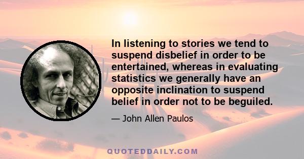 In listening to stories we tend to suspend disbelief in order to be entertained, whereas in evaluating statistics we generally have an opposite inclination to suspend belief in order not to be beguiled.