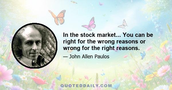 In the stock market... You can be right for the wrong reasons or wrong for the right reasons.