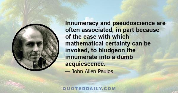 Innumeracy and pseudoscience are often associated, in part because of the ease with which mathematical certainty can be invoked, to bludgeon the innumerate into a dumb acquiescence.