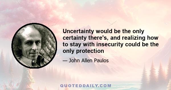 Uncertainty would be the only certainty there's, and realizing how to stay with insecurity could be the only protection