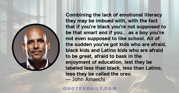 Combining the lack of emotional literacy they may be imbued with, with the fact that if you're black you're not supposed to be that smart and if you... as a boy you're not even supposed to like school. All of the sudden 