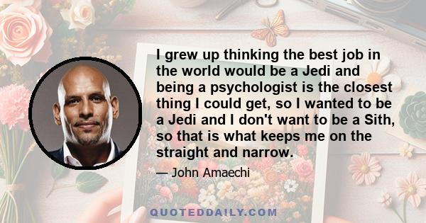 I grew up thinking the best job in the world would be a Jedi and being a psychologist is the closest thing I could get, so I wanted to be a Jedi and I don't want to be a Sith, so that is what keeps me on the straight