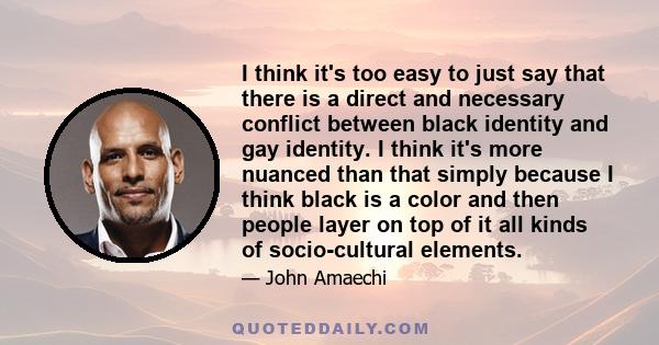 I think it's too easy to just say that there is a direct and necessary conflict between black identity and gay identity. I think it's more nuanced than that simply because I think black is a color and then people layer