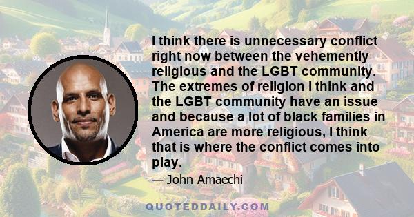 I think there is unnecessary conflict right now between the vehemently religious and the LGBT community. The extremes of religion I think and the LGBT community have an issue and because a lot of black families in