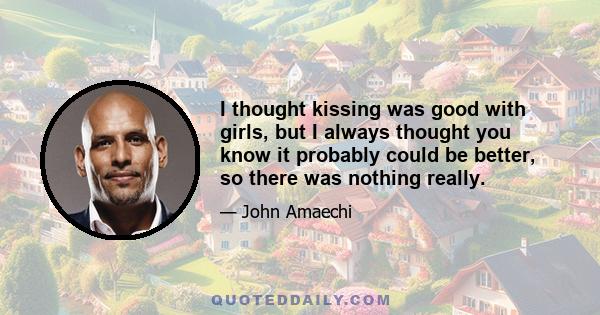 I thought kissing was good with girls, but I always thought you know it probably could be better, so there was nothing really.