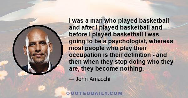 I was a man who played basketball and after I played basketball and before I played basketball I was going to be a psychologist, whereas most people who play their occupation is their definition - and then when they