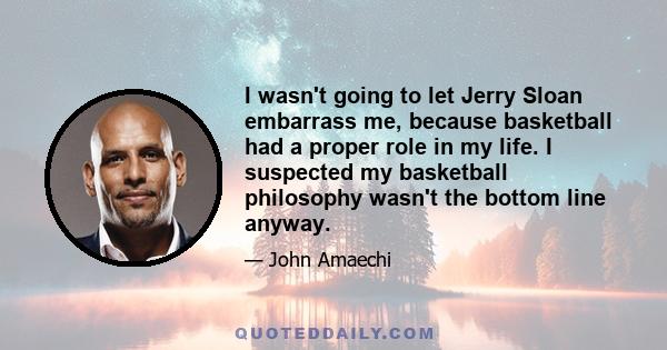 I wasn't going to let Jerry Sloan embarrass me, because basketball had a proper role in my life. I suspected my basketball philosophy wasn't the bottom line anyway.