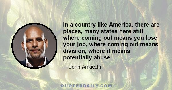 In a country like America, there are places, many states here still where coming out means you lose your job, where coming out means division, where it means potentially abuse.