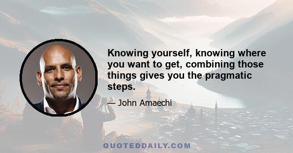 Knowing yourself, knowing where you want to get, combining those things gives you the pragmatic steps.