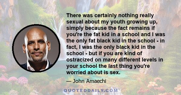 There was certainly nothing really sexual about my youth growing up, simply because the fact remains if you're the fat kid in a school and I was the only fat black kid in the school - in fact, I was the only black kid