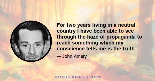 For two years living in a neutral country I have been able to see through the haze of propaganda to reach something which my conscience tells me is the truth.