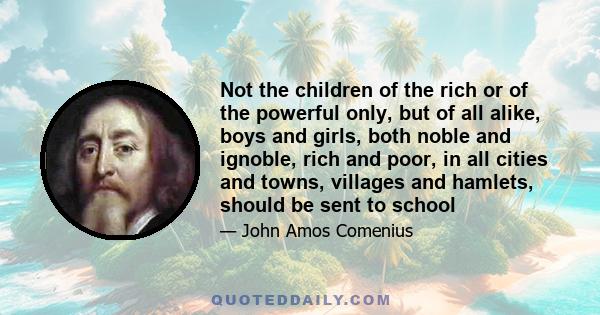 Not the children of the rich or of the powerful only, but of all alike, boys and girls, both noble and ignoble, rich and poor, in all cities and towns, villages and hamlets, should be sent to school