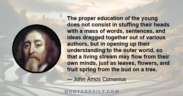 The proper education of the young does not consist in stuffing their heads with a mass of words, sentences, and ideas dragged together out of various authors, but in opening up their understanding to the outer world, so 