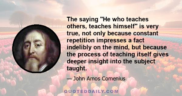 The saying He who teaches others, teaches himself is very true, not only because constant repetition impresses a fact indelibly on the mind, but because the process of teaching itself gives deeper insight into the