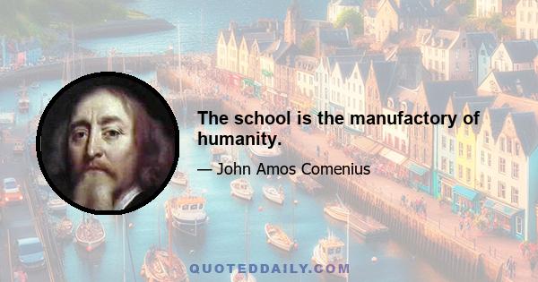 The school is the manufactory of humanity.