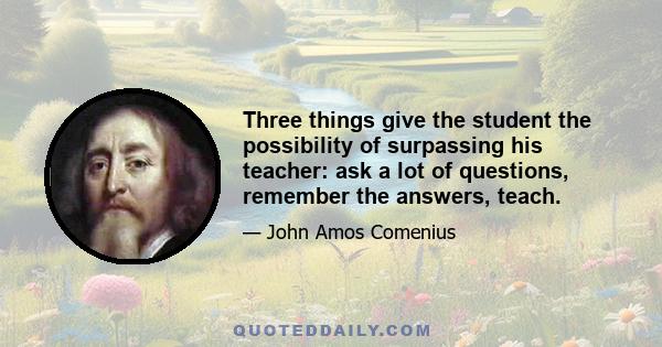 Three things give the student the possibility of surpassing his teacher: ask a lot of questions, remember the answers, teach.