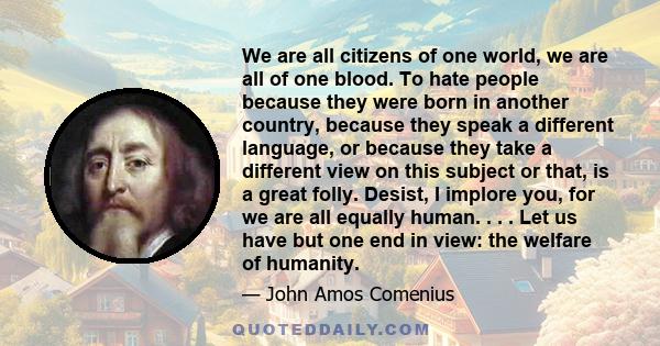 We are all citizens of one world, we are all of one blood. To hate people because they were born in another country, because they speak a different language, or because they take a different view on this subject or