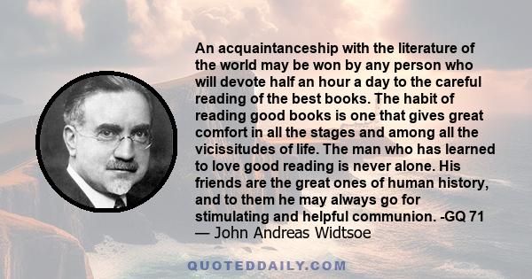 An acquaintanceship with the literature of the world may be won by any person who will devote half an hour a day to the careful reading of the best books. The habit of reading good books is one that gives great comfort