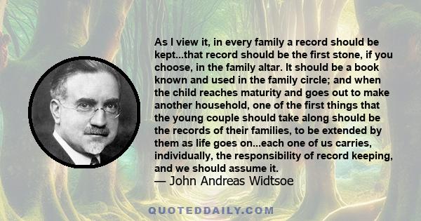 As I view it, in every family a record should be kept...that record should be the first stone, if you choose, in the family altar. It should be a book known and used in the family circle; and when the child reaches