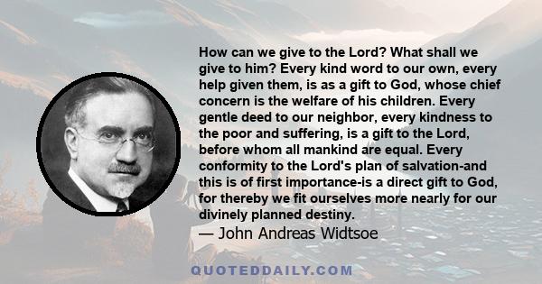 How can we give to the Lord? What shall we give to him? Every kind word to our own, every help given them, is as a gift to God, whose chief concern is the welfare of his children. Every gentle deed to our neighbor,