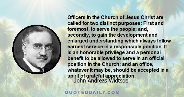 Officers in the Church of Jesus Christ are called for two distinct purposes: First and foremost, to serve the people; and, secondly, to gain the development and enlarged understanding which always follow earnest service 