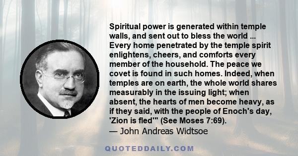 Spiritual power is generated within temple walls, and sent out to bless the world ... Every home penetrated by the temple spirit enlightens, cheers, and comforts every member of the household. The peace we covet is