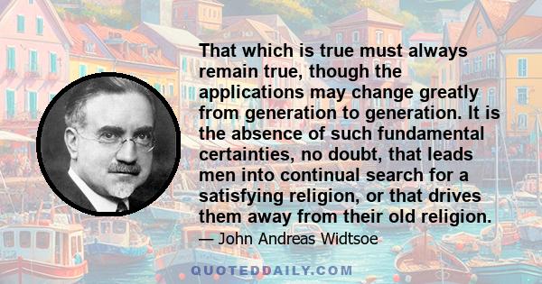 That which is true must always remain true, though the applications may change greatly from generation to generation. It is the absence of such fundamental certainties, no doubt, that leads men into continual search for 