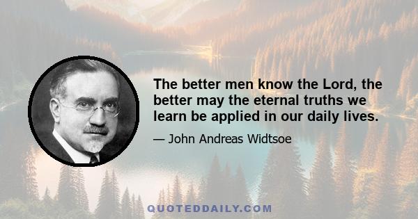 The better men know the Lord, the better may the eternal truths we learn be applied in our daily lives.