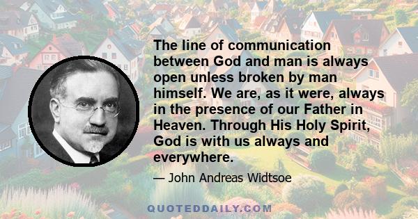 The line of communication between God and man is always open unless broken by man himself. We are, as it were, always in the presence of our Father in Heaven. Through His Holy Spirit, God is with us always and