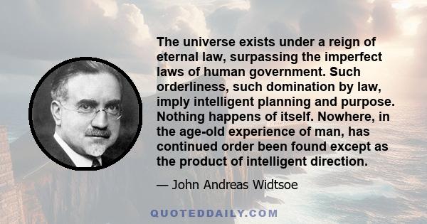 The universe exists under a reign of eternal law, surpassing the imperfect laws of human government. Such orderliness, such domination by law, imply intelligent planning and purpose. Nothing happens of itself. Nowhere,