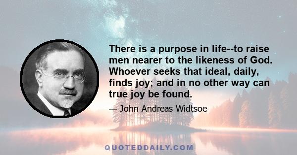 There is a purpose in life--to raise men nearer to the likeness of God. Whoever seeks that ideal, daily, finds joy; and in no other way can true joy be found.