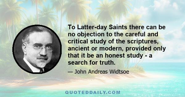 To Latter-day Saints there can be no objection to the careful and critical study of the scriptures, ancient or modern, provided only that it be an honest study - a search for truth.