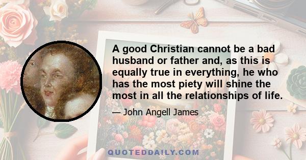 A good Christian cannot be a bad husband or father and, as this is equally true in everything, he who has the most piety will shine the most in all the relationships of life.