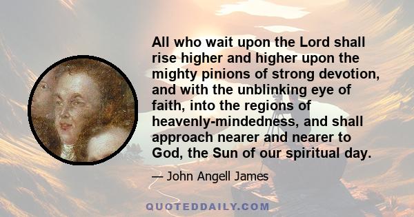 All who wait upon the Lord shall rise higher and higher upon the mighty pinions of strong devotion, and with the unblinking eye of faith, into the regions of heavenly-mindedness, and shall approach nearer and nearer to