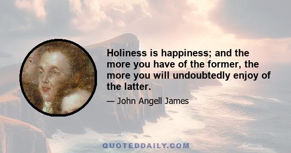 Holiness is happiness; and the more you have of the former, the more you will undoubtedly enjoy of the latter.