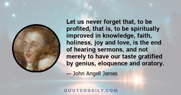 Let us never forget that, to be profited, that is, to be spiritually improved in knowledge, faith, holiness, joy and love, is the end of hearing sermons, and not merely to have our taste gratified by genius, eloquence