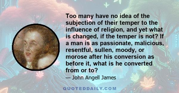 Too many have no idea of the subjection of their temper to the influence of religion, and yet what is changed, if the temper is not? If a man is as passionate, malicious, resentful, sullen, moody, or morose after his