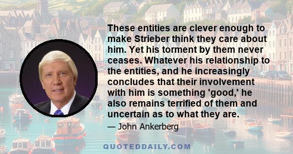 These entities are clever enough to make Strieber think they care about him. Yet his torment by them never ceases. Whatever his relationship to the entities, and he increasingly concludes that their involvement with him 