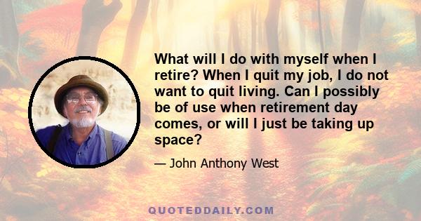 What will I do with myself when I retire? When I quit my job, I do not want to quit living. Can I possibly be of use when retirement day comes, or will I just be taking up space?